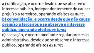 a) ratificação, e ocorre desde que se observe o
interesse público, independentemente de causar
prejuízo a terceiros, operando efeitos ex nunc;
b) convalidação, e ocorre desde que não cause
prejuízo a terceiros e se observe o interesse
público, operando efeitos ex tunc;
c) cassação, e ocorre mediante regular processo
administrativo, desde que se observe o interesse
público, operando efeitos ex tunc;
 