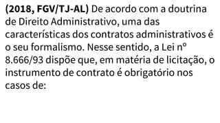 (2018, FGV/TJ-AL) De acordo com a doutrina
de Direito Administrativo, uma das
características dos contratos administrativos é
o seu formalismo. Nesse sentido, a Lei nº
8.666/93 dispõe que, em matéria de licitação, o
instrumento de contrato é obrigatório nos
casos de:
 