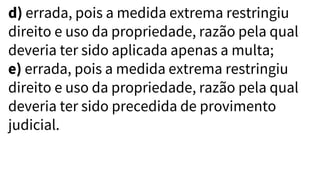 d) errada, pois a medida extrema restringiu
direito e uso da propriedade, razão pela qual
deveria ter sido aplicada apenas a multa;
e) errada, pois a medida extrema restringiu
direito e uso da propriedade, razão pela qual
deveria ter sido precedida de provimento
judicial.
 