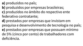 a) produzidos no país;
b) produzidos por empresas brasileiras;
c) produzidos no âmbito do respectivo ente
federativo contratante;
d) prestados por empresas que invistam em
pesquisa e desenvolvimento de tecnologia no país;
e) prestados por empresas que possuam mínimo
de 5% (cinco por cento) de trabalhadores com
deficiência.
 