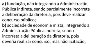 a) fundação, não integrando a Administração
Pública indireta, sendo parcialmente incorreta
a deliberação da diretoria, pois deve realizar
concurso público;
b) sociedade de economia mista, integrando a
Administração Pública indireta, sendo
incorreta a deliberação da diretoria, pois
deveria realizar concurso, mas não licitação;
 