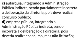 c) autarquia, integrando a Administração
Pública indireta, sendo parcialmente incorreta
a deliberação da diretoria, pois deve realizar
concurso público;
d) empresa pública, integrando a
Administração Pública indireta, sendo
incorreta a deliberação da diretoria, pois
deveria realizar concurso, mas não licitação;
 