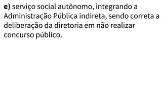 e) serviço social autônomo, integrando a
Administração Pública indireta, sendo correta a
deliberação da diretoria em não realizar
concurso público.
 