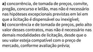 a) concorrência, de tomada de preços, convite,
pregão, concurso e leilão, mas não é necessário
nas hipóteses excepcionais previstas em lei em
que a licitação é dispensável ou inexigível;
b) concorrência e de tomada de preços, pelo alto
valor desses contratos, mas não é necessário nas
demais modalidades de licitação, desde que o
seu valor esteja compatível com o preço de
mercado, conforme avaliação prévia;
 