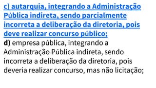 c) autarquia, integrando a Administração
Pública indireta, sendo parcialmente
incorreta a deliberação da diretoria, pois
deve realizar concurso público;
d) empresa pública, integrando a
Administração Pública indireta, sendo
incorreta a deliberação da diretoria, pois
deveria realizar concurso, mas não licitação;
 