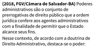 (2018, FGV/Câmara de Salvador-BA) Poderes
administrativos são o conjunto de
prerrogativas de direito público que a ordem
jurídica confere aos agentes administrativos
com a finalidade de permitir que o Estado
alcance seus fins.
Nesse contexto, de acordo com a doutrina de
Direito Administrativo, destaca-se o poder:
 