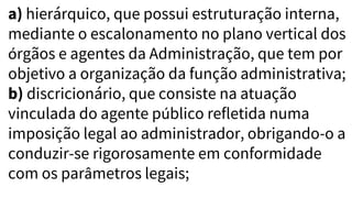 a) hierárquico, que possui estruturação interna,
mediante o escalonamento no plano vertical dos
órgãos e agentes da Administração, que tem por
objetivo a organização da função administrativa;
b) discricionário, que consiste na atuação
vinculada do agente público refletida numa
imposição legal ao administrador, obrigando-o a
conduzir-se rigorosamente em conformidade
com os parâmetros legais;
 
