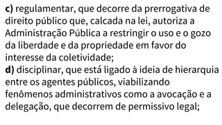 c) regulamentar, que decorre da prerrogativa de
direito público que, calcada na lei, autoriza a
Administração Pública a restringir o uso e o gozo
da liberdade e da propriedade em favor do
interesse da coletividade;
d) disciplinar, que está ligado à ideia de hierarquia
entre os agentes públicos, viabilizando
fenômenos administrativos como a avocação e a
delegação, que decorrem de permissivo legal;
 