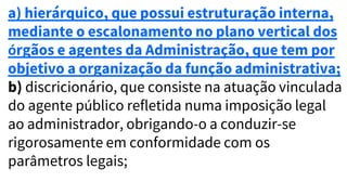 a) hierárquico, que possui estruturação interna,
mediante o escalonamento no plano vertical dos
órgãos e agentes da Administração, que tem por
objetivo a organização da função administrativa;
b) discricionário, que consiste na atuação vinculada
do agente público refletida numa imposição legal
ao administrador, obrigando-o a conduzir-se
rigorosamente em conformidade com os
parâmetros legais;
 