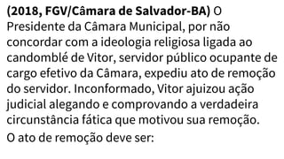 (2018, FGV/Câmara de Salvador-BA) O
Presidente da Câmara Municipal, por não
concordar com a ideologia religiosa ligada ao
candomblé de Vitor, servidor público ocupante de
cargo efetivo da Câmara, expediu ato de remoção
do servidor. Inconformado, Vitor ajuizou ação
judicial alegando e comprovando a verdadeira
circunstância fática que motivou sua remoção.
O ato de remoção deve ser:
 