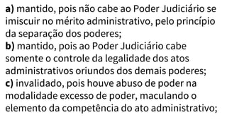 a) mantido, pois não cabe ao Poder Judiciário se
imiscuir no mérito administrativo, pelo princípio
da separação dos poderes;
b) mantido, pois ao Poder Judiciário cabe
somente o controle da legalidade dos atos
administrativos oriundos dos demais poderes;
c) invalidado, pois houve abuso de poder na
modalidade excesso de poder, maculando o
elemento da competência do ato administrativo;
 
