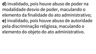 d) invalidado, pois houve abuso de poder na
modalidade desvio de poder, maculando o
elemento da finalidade do ato administrativo;
e) invalidado, pois houve abuso de autoridade
pela discriminação religiosa, maculando o
elemento do objeto do ato administrativo.
 