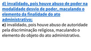 d) invalidado, pois houve abuso de poder na
modalidade desvio de poder, maculando o
elemento da finalidade do ato
administrativo;
e) invalidado, pois houve abuso de autoridade
pela discriminação religiosa, maculando o
elemento do objeto do ato administrativo.
 