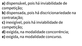 a) dispensável, pois há inviabilidade de
competição;
b) dispensada, pois há discricionariedade na
contratação;
c) inexigível, pois há inviabilidade de
competição;
d) exigida, na modalidade concorrência;
e) exigida, na modalidade concurso.
 