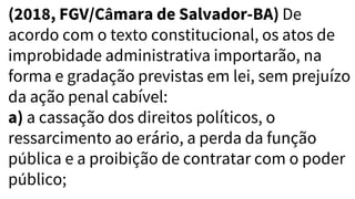 (2018, FGV/Câmara de Salvador-BA) De
acordo com o texto constitucional, os atos de
improbidade administrativa importarão, na
forma e gradação previstas em lei, sem prejuízo
da ação penal cabível:
a) a cassação dos direitos políticos, o
ressarcimento ao erário, a perda da função
pública e a proibição de contratar com o poder
público;
 