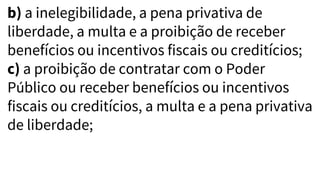 b) a inelegibilidade, a pena privativa de
liberdade, a multa e a proibição de receber
benefícios ou incentivos fiscais ou creditícios;
c) a proibição de contratar com o Poder
Público ou receber benefícios ou incentivos
fiscais ou creditícios, a multa e a pena privativa
de liberdade;
 
