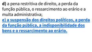 d) a pena restritiva de direito, a perda da
função pública, o ressarcimento ao erário e a
multa administrativa;
e) a suspensão dos direitos políticos, a perda
da função pública, a indisponibilidade dos
bens e o ressarcimento ao erário.
 