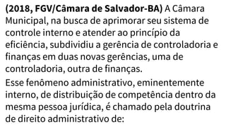 (2018, FGV/Câmara de Salvador-BA) A Câmara
Municipal, na busca de aprimorar seu sistema de
controle interno e atender ao princípio da
eficiência, subdividiu a gerência de controladoria e
finanças em duas novas gerências, uma de
controladoria, outra de finanças.
Esse fenômeno administrativo, eminentemente
interno, de distribuição de competência dentro da
mesma pessoa jurídica, é chamado pela doutrina
de direito administrativo de:
 
