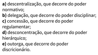 a) descentralização, que decorre do poder
normativo;
b) delegação, que decorre do poder disciplinar;
c) concessão, que decorre do poder
regulamentar;
d) desconcentração, que decorre do poder
hierárquico;
e) outorga, que decorre do poder
discricionário.
 