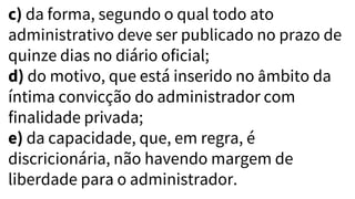 c) da forma, segundo o qual todo ato
administrativo deve ser publicado no prazo de
quinze dias no diário oficial;
d) do motivo, que está inserido no âmbito da
íntima convicção do administrador com
finalidade privada;
e) da capacidade, que, em regra, é
discricionária, não havendo margem de
liberdade para o administrador.
 