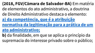 (2018, FGV/Câmara de Salvador-BA) Em matéria
de elementos do ato administrativo, a doutrina
de Direito Administrativo destaca o elemento:
a) da competência, que é a atribuição
normativa da legitimação para a prática de um
ato administrativo;
b) da finalidade, em que se aplica o princípio da
supremacia do interesse privado sobre o público;
 