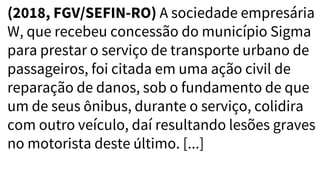 (2018, FGV/SEFIN-RO) A sociedade empresária
W, que recebeu concessão do município Sigma
para prestar o serviço de transporte urbano de
passageiros, foi citada em uma ação civil de
reparação de danos, sob o fundamento de que
um de seus ônibus, durante o serviço, colidira
com outro veículo, daí resultando lesões graves
no motorista deste último. [...]
 