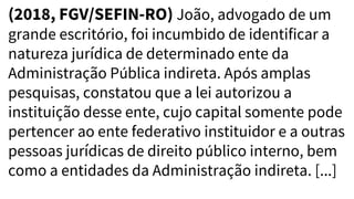 (2018, FGV/SEFIN-RO) João, advogado de um
grande escritório, foi incumbido de identificar a
natureza jurídica de determinado ente da
Administração Pública indireta. Após amplas
pesquisas, constatou que a lei autorizou a
instituição desse ente, cujo capital somente pode
pertencer ao ente federativo instituidor e a outras
pessoas jurídicas de direito público interno, bem
como a entidades da Administração indireta. [...]
 