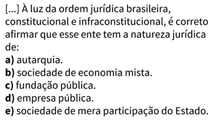 [...] À luz da ordem jurídica brasileira,
constitucional e infraconstitucional, é correto
afirmar que esse ente tem a natureza jurídica
de:
a) autarquia.
b) sociedade de economia mista.
c) fundação pública.
d) empresa pública.
e) sociedade de mera participação do Estado.
 