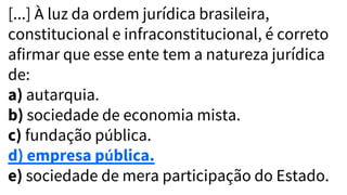 [...] À luz da ordem jurídica brasileira,
constitucional e infraconstitucional, é correto
afirmar que esse ente tem a natureza jurídica
de:
a) autarquia.
b) sociedade de economia mista.
c) fundação pública.
d) empresa pública.
e) sociedade de mera participação do Estado.
 