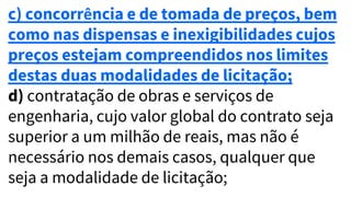 c) concorrência e de tomada de preços, bem
como nas dispensas e inexigibilidades cujos
preços estejam compreendidos nos limites
destas duas modalidades de licitação;
d) contratação de obras e serviços de
engenharia, cujo valor global do contrato seja
superior a um milhão de reais, mas não é
necessário nos demais casos, qualquer que
seja a modalidade de licitação;
 