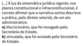 [...] À luz da sistemática jurídica vigente, nos
planos constitucional e infraconstitucional, é
correto afirmar que a narrativa acima descreve
a prática, pelo diretor setorial, de um ato
administrativo:
a) discricionário, que foi revogado pelo
Secretário de Estado.
b) vinculado, que foi anulado pelo Secretário
de Estado.
 
