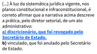 [...] À luz da sistemática jurídica vigente, nos
planos constitucional e infraconstitucional, é
correto afirmar que a narrativa acima descreve
a prática, pelo diretor setorial, de um ato
administrativo:
a) discricionário, que foi revogado pelo
Secretário de Estado.
b) vinculado, que foi anulado pelo Secretário
de Estado.
 