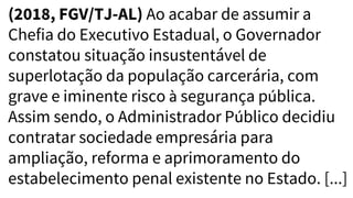 (2018, FGV/TJ-AL) Ao acabar de assumir a
Chefia do Executivo Estadual, o Governador
constatou situação insustentável de
superlotação da população carcerária, com
grave e iminente risco à segurança pública.
Assim sendo, o Administrador Público decidiu
contratar sociedade empresária para
ampliação, reforma e aprimoramento do
estabelecimento penal existente no Estado. [...]
 