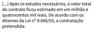 [...] Após os estudos necessários, o valor total
do contrato ficou estimado em um milhão e
quatrocentos mil reais. De acordo com os
ditames da Lei nº 8.666/93, a contratação
pretendida:
 