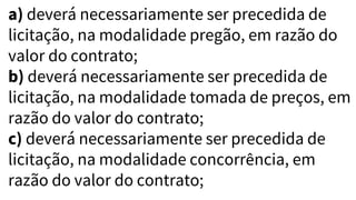 a) deverá necessariamente ser precedida de
licitação, na modalidade pregão, em razão do
valor do contrato;
b) deverá necessariamente ser precedida de
licitação, na modalidade tomada de preços, em
razão do valor do contrato;
c) deverá necessariamente ser precedida de
licitação, na modalidade concorrência, em
razão do valor do contrato;
 