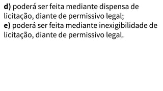 d) poderá ser feita mediante dispensa de
licitação, diante de permissivo legal;
e) poderá ser feita mediante inexigibilidade de
licitação, diante de permissivo legal.
 