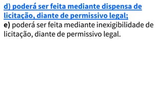 d) poderá ser feita mediante dispensa de
licitação, diante de permissivo legal;
e) poderá ser feita mediante inexigibilidade de
licitação, diante de permissivo legal.
 