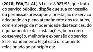 (2018, FGV/TJ-AL) A Lei nº 8.987/95, que trata
do serviço público, dispõe que sua concessão
ou permissão pressupõe a prestação de serviço
adequado ao pleno atendimento dos usuários,
com emprego de modernidade das técnicas, do
equipamento e das instalações, bem como
conservação, melhoria e expansão do serviço.
Esse mandamento legal está diretamente
relacionado ao princípio da:
 