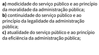 a) modicidade do serviço público e ao princípio
da moralidade da administração pública;
b) continuidade do serviço público e ao
princípio da legalidade da administração
pública;
c) atualidade do serviço público e ao princípio
da eficiência da administração pública;
 