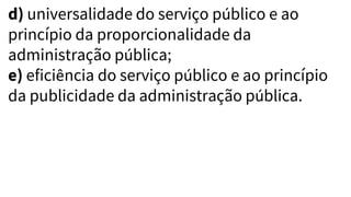 d) universalidade do serviço público e ao
princípio da proporcionalidade da
administração pública;
e) eficiência do serviço público e ao princípio
da publicidade da administração pública.
 