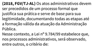 (2018, FGV/TJ-AL) Os atos administrativos devem
ser precedidos de um processo formal que
justifica sua prática e serve de base para sua
legitimidade, documentando todas as etapas até
a formação válida da atuação da Administração
Pública.
Nesse contexto, a Lei nº 9.784/99 estabelece que,
nos processos administrativos, será observado,
entre outros, o critério de:
 