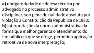 a) obrigatoriedade de defesa técnica por
advogado no processo administrativo
disciplinar, sob pena de nulidade absoluta por
violação à Constituição da República de 1988;
b) interpretação da norma administrativa da
forma que melhor garanta o atendimento do
fim público a que se dirige, permitida aplicação
retroativa de nova interpretação;
 