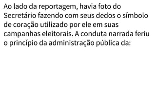 Ao lado da reportagem, havia foto do
Secretário fazendo com seus dedos o símbolo
de coração utilizado por ele em suas
campanhas eleitorais. A conduta narrada feriu
o princípio da administração pública da:
 