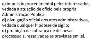 c) impulsão procedimental pelos interessados,
vedada a atuação de ofício pela própria
Administração Pública;
d) divulgação oficial dos atos administrativos,
vedada qualquer hipótese de sigilo;
e) proibição de cobrança de despesas
processuais, ressalvadas as previstas em lei.
 
