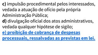 c) impulsão procedimental pelos interessados,
vedada a atuação de ofício pela própria
Administração Pública;
d) divulgação oficial dos atos administrativos,
vedada qualquer hipótese de sigilo;
e) proibição de cobrança de despesas
processuais, ressalvadas as previstas em lei.
 