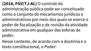 (2018, FGV/TJ-AL) O controle da
administração pública pode ser conceituado
como o conjunto de mecanismos jurídicos e
administrativos por meio dos quais se exerce o
poder de fiscalização e de revisão da atividade
administrativa em qualquer das esferas de
poder.
Nesse contexto, de acordo com a doutrina e o
texto constitucional, o Poder:
 