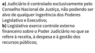 a) Judiciário é controlado exclusivamente pelo
Conselho Nacional de Justiça, não podendo ser
alvo de qualquer ingerência dos Poderes
Legislativo e Executivo;
b) Legislativo exerce controle externo
financeiro sobre o Poder Judiciário no que se
refere à receita, à despesa e à gestão dos
recursos públicos;
 