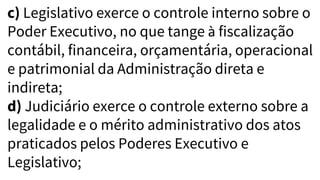 c) Legislativo exerce o controle interno sobre o
Poder Executivo, no que tange à fiscalização
contábil, financeira, orçamentária, operacional
e patrimonial da Administração direta e
indireta;
d) Judiciário exerce o controle externo sobre a
legalidade e o mérito administrativo dos atos
praticados pelos Poderes Executivo e
Legislativo;
 