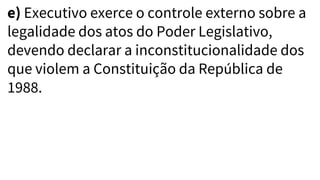 e) Executivo exerce o controle externo sobre a
legalidade dos atos do Poder Legislativo,
devendo declarar a inconstitucionalidade dos
que violem a Constituição da República de
1988.
 