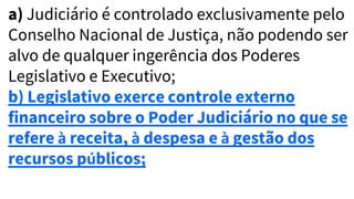 a) Judiciário é controlado exclusivamente pelo
Conselho Nacional de Justiça, não podendo ser
alvo de qualquer ingerência dos Poderes
Legislativo e Executivo;
b) Legislativo exerce controle externo
financeiro sobre o Poder Judiciário no que se
refere à receita, à despesa e à gestão dos
recursos públicos;
 